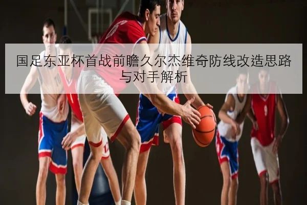 国足东亚杯首战前瞻久尔杰维奇防线改造思路与对手解析